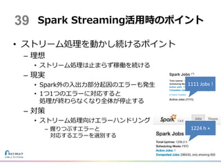 • ストリーム処理を動かし続けるポイント
– 理想
• ストリーム処理は止まらず稼働を続ける
– 現実
• Spark外の入出力部分起因のエラーも発生
• 1つ1つのエラーに対応すると
処理が終わらなくなり全体が停止する
– 対策
• ストリーム処理向けエラーハンドリング
– 握りつぶすエラーと
対応するエラーを選別する
Spark Streaming活用時のポイント39
1224 h +
1111 Jobs !
 