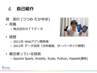 堤 崇行 (つつみ たかゆき)
• 所属
– 株式会社ＮＴＴデータ
• 経歴
– 2011年 Webアプリ開発者
– 2012年 データ活用（分析基盤、サーバーサイド開発）
• 最近使っている技術
– Apache Spark, Ansible, Scala, Python, Haskell(趣味)
自己紹介4
 