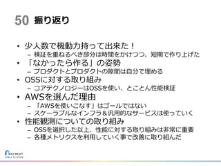 振り返り
• 少人数で機動力持って出来た！
– 検証を重ねるべき部分は時間をかけつつ、短期で作り上げた
• 「なかったら作る」の姿勢
– プロダクトとプロダクトの隙間は自分で埋める
• OSSに対する取り組み
– コアテクノロジーはOSSを使い、とことん性能検証
• AWSを選んだ理由
– 「AWSを使いこなす」はゴールではない
– スケーラブルなインフラ＆汎用的なサービスは使っていく
• 性能観測についての取り組み
– OSSを選択した以上、性能に対する取り組みは非常に重要
– 各種メトリクスを利用していく事で改善に取り組んだ
50
 