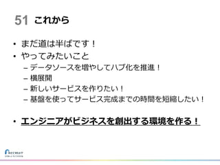 • まだ道は半ばです！
• やってみたいこと
– データソースを増やしてハブ化を推進！
– 横展開
– 新しいサービスを作りたい！
– 基盤を使ってサービス完成までの時間を短縮したい！
• エンジニアがビジネスを創出する環境を作る！
これから51
 