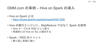 / 103
DMM.com の事例 – Hive on Spark の導入
• Hive on Spark とは
• https://issues.apache.org/jira/browse/HIVE-7292
• Hive の実行エンジンに...