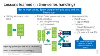 ©2015 IBM Corporation21 10 February 2016
 Sliding window is not in
RDD
 Pitfall: Order preservation in
RDD operation
– join (not preserved)
– zip (preserved)
Lessons learned (in time-series handling)
3
1
2
3,4,5
1,2,3
2,3,4
 Alternative APIs
– DataFrame
 (Spark MLlib)
– Dstream
 (Spark Streaming)
– TimeSeriesRDD
 (Cloudera Spark TS)
c
a
b 4,d
3,c
1,a
3
1
2
3,c
1,a
2,b
sliding
window
map -
reduce
Bug!
OK
OK
OK
not
preserved
preserved
Is it better to use higher
level API for future
extensions instead of
RDD?
But in most cases, Spark programming is easy and fun.
Thank you!
import org.apache.spark.mllib.rdd.RDDFunctions._
val x = sc.parallelize(1 to 1000).sliding(3)
 