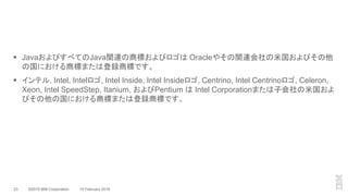 ©2015 IBM Corporation23 10 February 2016
 JavaおよびすべてのJava関連の商標およびロゴは Oracleやその関連会社の米国およびその他
の国における商標または登録商標です。
 インテル, Intel, Intelロゴ, Intel Inside, Intel Insideロゴ, Centrino, Intel Centrinoロゴ, Celeron,
Xeon, Intel SpeedStep, Itanium, およびPentium は Intel Corporationまたは子会社の米国およ
びその他の国における商標または登録商標です。
 