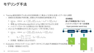 ©2015 IBM Corporation28 10 February 2016
 Training:線形回帰モデルをLASSO回帰(最小二乗法+L1正則化)を使ってデータから構築
– 変数iを応答変数(予測対象)、変数i以外の変数を説明変数とする
 min
{𝑎}
𝑔𝑖 , where 𝑔𝑖 =
1
𝑇 𝑡=1
𝑇
( 𝑗≠𝑖
𝐷
𝑥 𝑡𝑗 𝑎𝑗𝑖 − 𝑥 𝑡𝑖)2
+ 𝜆 𝑗≠𝑖
𝐷
|𝑎 𝑗𝑖|
 係数 {aji} はShooting algorithmによりgi を最小化するように決定
 ハイパーパラメーターλは適当な小さい数(後で決める)
– さらに以下の最適化を行う (先にSjkをループ外で計算しておく)
 min
𝑎
𝑔𝑖 , where 𝑔𝑖 =
1
𝑇 𝑘≠𝑖
𝐷
𝑗≠𝑖
𝐷
𝑏𝑗𝑖 𝑏 𝑘𝑖 𝑆𝑗𝑘 + 𝜆 𝑗≠𝑖
𝐷
|𝑏𝑗𝑖| ,
 𝑏𝑗𝑖 =
𝑎𝑗𝑖, (𝑗 ≠ 𝑖)
−1, (𝑗 = 𝑖)
, 𝑆𝑗𝑘 = 𝑡=1
𝑇
𝑥 𝑡𝑗 𝑥 𝑡𝑘
 計算量: 1変数あたりおよそO(D3)
 Evaluation: クロスバリデーション (別データでサンプル毎の予測精度の平均を評価)
– 計算量: 1変数あたりO(TD)
モデリング手法
Sjk
training eval.
Hyper parameter search loop
xtj
D
D
D
T
model
全体構造:
最も予測精度が良くなる
ハイパーパラメーターλの探索
 