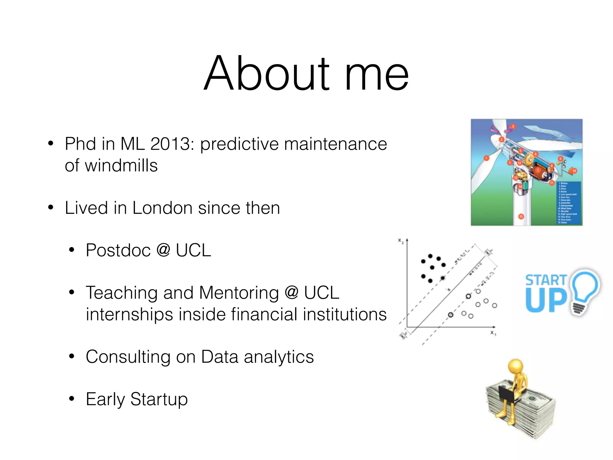 About me
• Phd in ML 2013: predictive maintenance
of windmills
• Lived in London since then
• Postdoc @ UCL
• Teaching and Mentoring @ UCL
internships inside ﬁnancial institutions
• Consulting on Data analytics
• Early Startup
 