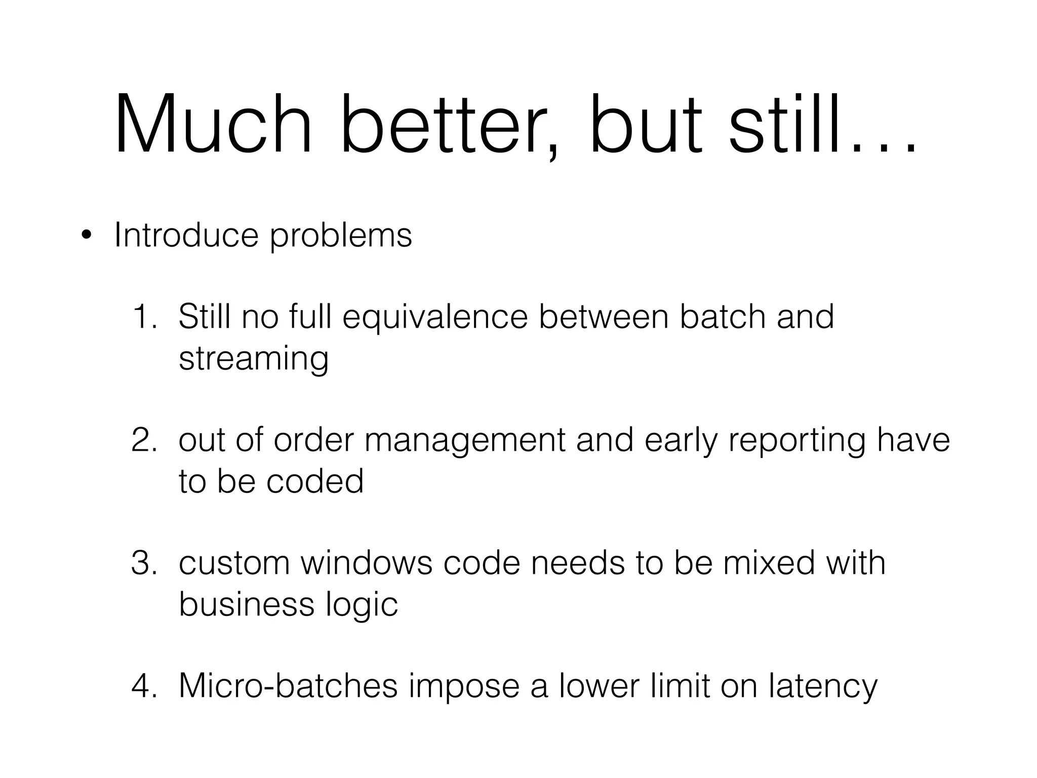 Much better, but still…
• Introduce problems
1. Still no full equivalence between batch and
streaming
2. out of order management and early reporting have
to be coded
3. custom windows code needs to be mixed with
business logic
4. Micro-batches impose a lower limit on latency
 