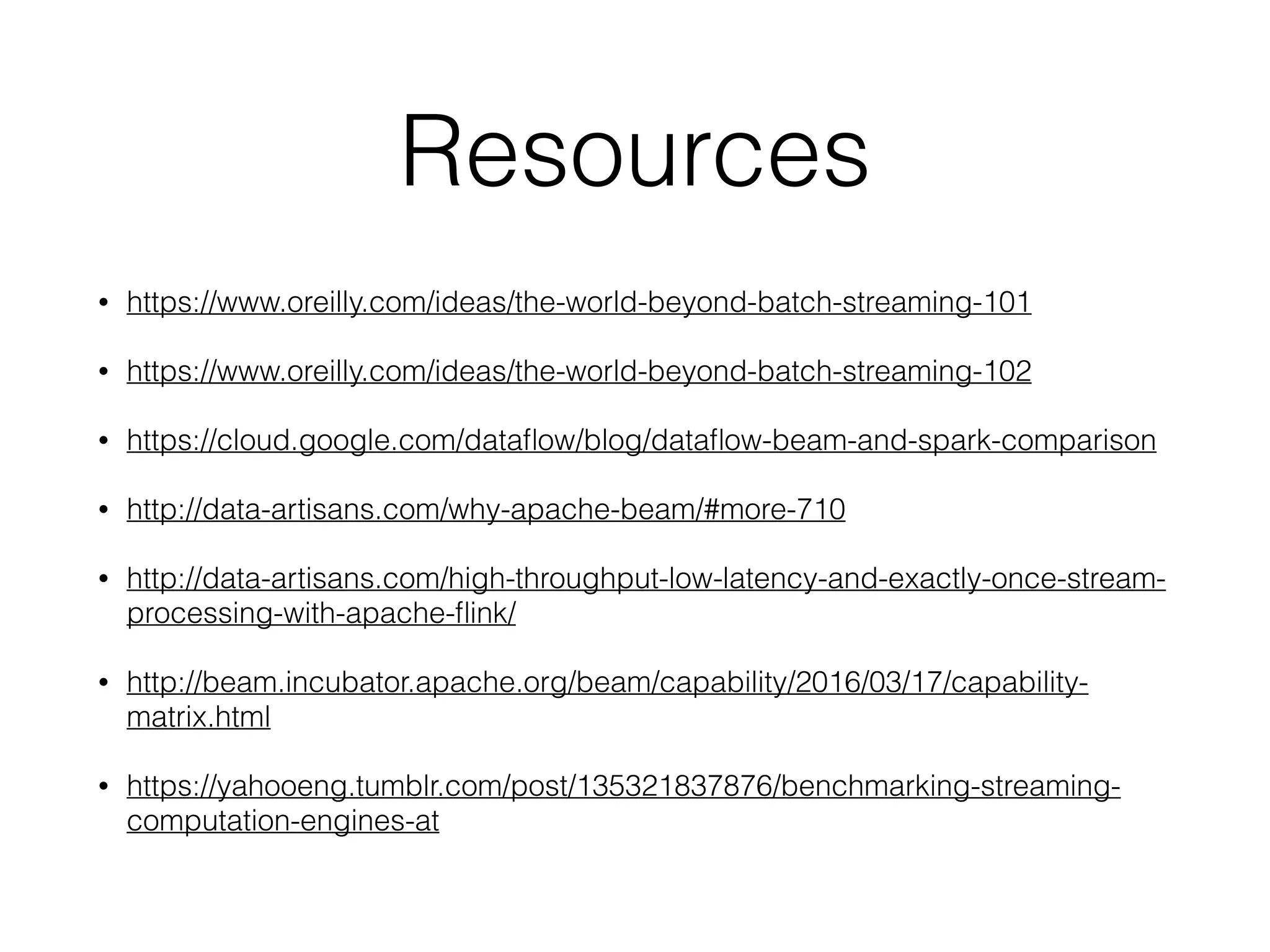 Resources
• https://www.oreilly.com/ideas/the-world-beyond-batch-streaming-101
• https://www.oreilly.com/ideas/the-world-beyond-batch-streaming-102
• https://cloud.google.com/dataﬂow/blog/dataﬂow-beam-and-spark-comparison
• http://data-artisans.com/why-apache-beam/#more-710
• http://data-artisans.com/high-throughput-low-latency-and-exactly-once-stream-
processing-with-apache-ﬂink/
• http://beam.incubator.apache.org/beam/capability/2016/03/17/capability-
matrix.html
• https://yahooeng.tumblr.com/post/135321837876/benchmarking-streaming-
computation-engines-at
 