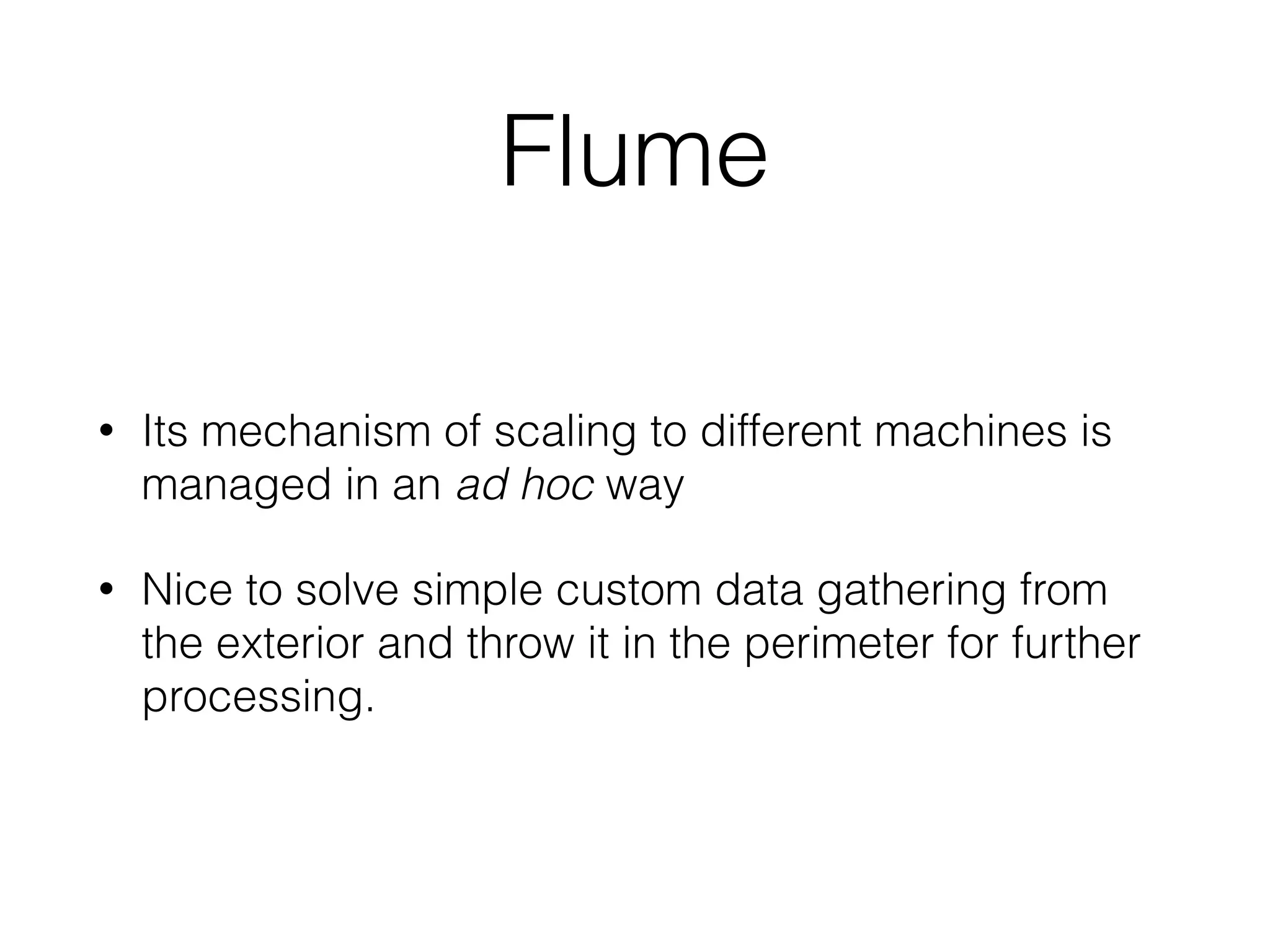 Flume
• Its mechanism of scaling to different machines is
managed in an ad hoc way
• Nice to solve simple custom data gathering from
the exterior and throw it in the perimeter for further
processing.
 