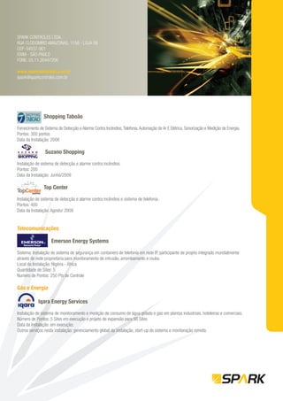 SPARK CONTROLES LTDA.
RUA CLODOMIRO AMAZONAS, 1158 - LOJA 06
CEP: 04537-901
ITAIM - SÃO PAULO
FONE: 55.11.30447206

www.sparkcontroles.com.br
spark@sparkcontroles.com.br




                Shopping Taboão

Fornecimento de Sistema de Detecção e Alarme Contra Incêndios, Telefonia, Automação de Ar E Elétrica, Sonorização e Medição de Energia.
Pontos: 300 pontos
Data da Instalação: 2008

                 Suzano Shopping

Instalação de sistema de detecção e alarme contra incêndios.
Pontos: 200
Data da Instalação: Junho/2009

                Top Center

Instalação de sistema de detecção e alarme contra incêndios e sistema de telefonia.
Pontos: 400
Data da Instalação: Agosto/ 2009


Telecomunicações

                    Emerson Energy Systems

Sistema: Instalação de sistema de segurança em containers de telefonia em rede IP, participante de projeto integrado mundialmente
através de rede proprietária para monitoramento de intrusão, arrombamento e roubo.
Local da Instalação: Nigéria - África
Quantidade de Sites: 5
Numero de Pontos: 250 Pts de Controle

Gás e Energia

            Iqara Energy Services

Instalação de sistema de monitoramento e medição de consumo de água gelada e gás em plantas industriais, hoteleiras e comerciais.
Número de Pontos: 5 Sites em execução e projeto de expansão para 50 Sites
Data da Instalação: em execução;
Outros serviços nesta instalação: gerenciamento global da instalação, start-up do sistema e monitoração remota.
 