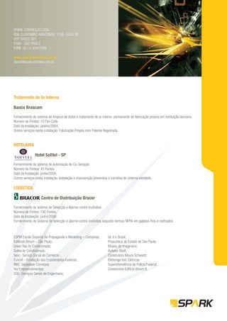 SPARK CONTROLES LTDA.
RUA CLODOMIRO AMAZONAS, 1158 - LOJA 06
CEP: 04537-901
ITAIM - SÃO PAULO
FONE: 55.11.30447206

www.sparkcontroles.com.br
spark@sparkcontroles.com.br




Tratamento de Ar Interno

Banco Brascam

Fornecimento de sistema de limpeza de dutos e tratamento de ar interno, permanente de fabricação própria em instituição bancária
Número de Pontos: 10 Fan-Coils
Data da Instalação: janeiro/2004;
Outros serviços nesta instalação: Fabricação Própria com Patente Registrada.


HOTELARIA

               Hotel Soﬁtel - SP

Fornecimento de sistema de Automação de Co-Geração
Número de Pontos: 45 Pontos
Data da Instalação: junho/2005;
Outros serviços nesta instalação: Instalação e manutenção preventiva e corretiva do sistema instalado.

LOGÍSTICA

                    Centro de Distribuição Bracor

Fornecimento de sistema de Detecção e Alarme contra Incêndios
Número de Pontos: 190 Pontos
Data da Instalação: junho/2008;
Fornecimento de Sistema de detecção e alarme contra incêndios segundo normas NFPA em galpões frios e resfriados.



ESPM Escola Superior de Propaganda e Marketing – Campinas;           UL d o Brasil;
Edifícios Atrium – São Paulo;                                        Pinacoteca do Estado de São Paulo;
Union Rac Ar Condicionado;                                           Museu do Imaginário;
Sultex Ar Condicionado;                                              Autotex Têxtil;
Sesc- Serviço Social do Comércio ;                                   Construtora Moura Schwartz
Funcef – Fundação dos Economiários Federais;                         Eletrenge Inst. Elétricas
RMC Sociedade Corretora;                                             Superintendência de Polícia Federal;
Via Empreendimentos;                                                 Condomínio Edifício Atrium II;
SGE- Serviços Gerais de Engenharia;
 