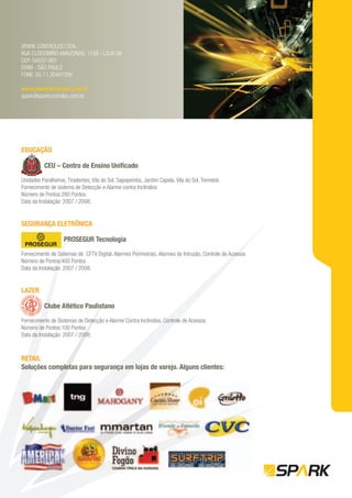 SPARK CONTROLES LTDA.
RUA CLODOMIRO AMAZONAS, 1158 - LOJA 06
CEP: 04537-901
ITAIM - SÃO PAULO
FONE: 55.11.30447206

www.sparkcontroles.com.br
spark@sparkcontroles.com.br




EDUCAÇÃO
     Ç

          CEU – Centro de Ensino Uniﬁcado

Unidades Paralheiros, Tiradentes, Vila do Sol, Sapopemba, Jardim Capela, Vila do Sol, Tremebé.
Fornecimento de sistema de Detecção e Alarme contra Incêndios
Número de Pontos:280 Pontos
Data da Instalação: 2007 / 2008;


SEGURANÇA ELETRÔNICA

                    PROSEGUR Tecnologia

Fornecimento de Sistemas de CFTV Digital, Alarmes Perimetrais, Alarmes de Intrusão, Controle de Acessos
Número de Pontos:400 Pontos
Data da Instalação: 2007 / 2008;


LAZER

          Clube Atlético Paulistano

Fornecimento de Sistemas de Detecção e Alarme Contra Incêndios, Controle de Acessos
Número de Pontos:100 Pontos
Data da Instalação: 2007 / 2008;



RETAIL
Soluções completas para segurança em lojas de varejo. Alguns clientes:
 