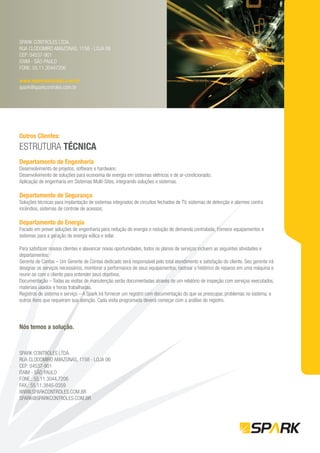 SPARK CONTROLES LTDA.
RUA CLODOMIRO AMAZONAS, 1158 - LOJA 06
CEP: 04537-901
ITAIM - SÃO PAULO
FONE: 55.11.30447206

www.sparkcontroles.com.br
spark@sparkcontroles.com.br




Outros Clientes:
ESTRUTURA TÉCNICA
Departamento de Engenharia
Desenvolvimento de projetos, software e hardware;
Desenvolvimento de soluções para economia de energia em sistemas elétricos e de ar-condicionado;
Aplicação de engenharia em Sistemas Multi-Sites, integrando soluções e sistemas.

Departamento de Segurança
Soluções técnicas para implantação de sistemas integrados de circuitos fechados de TV, sistemas de detecção e alarmes contra
incêndios, sistemas de controle de acessos;

Departamento de Energia
Focado em prover soluções de engenharia para redução de energia e redução de demanda contratada; Fornece equipamentos e
sistemas para a geração de energia eólica e solar.

Para satisfazer nossos clientes e alavancar novas oportunidades, todos os planos de serviços incluem as seguintes atividades e
departamentos:
Gerente de Contas – Um Gerente de Contas dedicado será responsável pelo total atendimento e satisfação do cliente. Seu gerente irá
designar os serviços necessários, monitorar a performance de seus equipamentos, rastrear o histórico de reparos em uma máquina e
reunir-se com o cliente para entender seus objetivos.
Documentação – Todas as visitas de manutenção serão documentadas através de um relatório de inspeção com serviços executados,
materiais usados e horas trabalhadas.
Registros de sistema e serviço – A Spark irá fornecer um registro com documentação do que se preocupar, problemas no sistema, e
outros itens que requeiram sua atenção. Cada visita programada deverá começar com a análise do registro.




Nós temos a solução.



SPARK CONTROLES LTDA.
RUA CLODOMIRO AMAZONAS, 1158 - LOJA 06
CEP: 04537-901
ITAIM - SÃO PAULO
FONE.: 55.11.3044.7206
FAX.: 55.11.3845-0359
WWW.SPARKCONTROLES.COM.BR
SPARK@SPARKCONTROLES.COM.BR
 