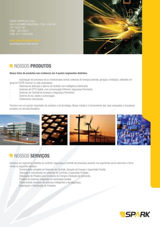 SPARK CONTROLES LTDA.
RUA CLODOMIRO AMAZONAS, 1158 - LOJA 06
CEP: 04537-901
ITAIM - SÃO PAULO
FONE: 55.11.30447206

www.sparkcontroles.com.br
spark@sparkcontroles.com.br




    NOSSOS PRODUTOS
Nossa linha de produtos nos credencia em 4 quatro segmentos distintos:

-          Automação de processos de ar-condicionado central, sistemas de energia (controle, geração e medição), utilidades em
geral via TCP/IP, Internet ou rede proprietária;
-          Sistemas de detecção e alarme de incêndio com inteligência distribuída;
-          Sistemas de CFTV Digital com comunicação Ethernet, Segurança Perimetral;
-          Sistemas de Controle de Acessos e Segurança Perimetral;
-          Sistema de voz, dados e sonorização;
-          Cabeamento estruturado.

Tornamo-nos um grande importador de produtos e de tecnologia. Nossa missão é o fornecimento dos mais avançados e inovadores
produtos no mercado Brasileiro.




    NOSSOS SERVIÇOS
Atuamos em segmentos voltados ao conforto, segurança e controle de processos atuando nos segmentos acima descritos e forne-
cendo os seguintes serviços:
-        Fornecimento completo de Sistemas de Controle, Geração de Energia e Supervisão Predial;
-        Operação e manutenção em sistemas de Controle e Supervisão Prediais;;
-        Elaboração de Projetos para Economia de Energia e Redução de Demanda;
-        Projetos de sistemas integrados de automação predial.
-        Fornecimento completo de sistemas inteligentes e de segurança;
-        Importação e Distribuição de Produtos.
 