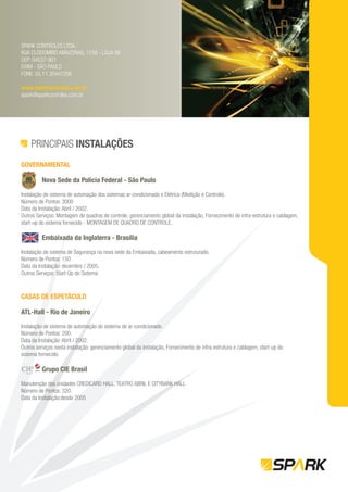 SPARK CONTROLES LTDA.
RUA CLODOMIRO AMAZONAS, 1158 - LOJA 06
CEP: 04537-901
ITAIM - SÃO PAULO
FONE: 55.11.30447206

www.sparkcontroles.com.br
spark@sparkcontroles.com.br




    PRINCIPAIS INSTALAÇÕES
GOVERNAMENTAL

          Nova Sede da Polícia Federal - São Paulo

Instalação de sistema de automação dos sistemas ar-condicionado e Elétrica (Medição e Controle).
Número de Pontos: 3000
Data da Instalação: Abril / 2002.
Outros Serviços: Montagem de quadros de controle, gerenciamento global da instalação, Fornecimento de infra-estrutura e cablagem,
start-up do sistema fornecido - MONTAGEM DE QUADRO DE CONTROLE.

          Embaixada da Inglaterra - Brasília

Instalação de sistema de Segurança na nova sede da Embaixada, cabeamento estruturado.
Número de Pontos: 150
Data da Instalação: dezembro / 2005.
Outros Serviços: Start-Up do Sistema



CASAS DE ESPETÁCULO

ATL-Hall - Rio de Janeiro

Instalação de sistema de automação do sistema de ar-condicionado.
Número de Pontos: 200.
Data da Instalação: Abril / 2002.
Outros serviços nesta instalação: gerenciamento global da instalação, Fornecimento de infra-estrutura e cablagem, start-up do
sistema fornecido.

          Grupo CIE Brasil

Manutenção das unidades CREDICARD HALL, TEATRO ABRIL E CITYBANK HALL
Número de Pontos: 320.
Data da Instalação:desde 2005
 