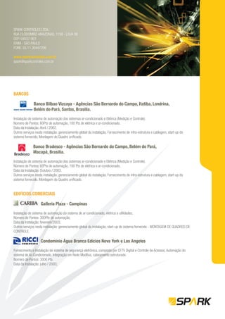 SPARK CONTROLES LTDA.
RUA CLODOMIRO AMAZONAS, 1158 - LOJA 06
CEP: 04537-901
ITAIM - SÃO PAULO
FONE: 55.11.30447206

www.sparkcontroles.com.br
spark@sparkcontroles.com.br




BANCOS

              Banco Bilbao Vizcaya - Agências São Bernardo do Campo, Itatiba, Londrina,
              Belém do Pará, Santos, Brasilia.

Instalação de sistema de automação dos sistemas ar-condicionado e Elétrica (Medição e Controle).
Número de Pontos: 60Pts de automação, 100 Pts de elétrica e ar-condicionado.
Data da Instalação: Abril / 2002.
Outros serviços nesta instalação: gerenciamento global da instalação, Fornecimento de infra-estrutura e cablagem, start-up do
sistema fornecido, Montagem do Quadro uniﬁcado.

              Banco Bradesco - Agências São Bernardo do Campo, Belém do Pará,
              Macapá, Brasilia.

Instalação de sistema de automação dos sistemas ar-condicionado e Elétrica (Medição e Controle).
Número de Pontos: 60Pts de automação, 100 Pts de elétrica e ar-condicionado.
Data da Instalação: Outubro / 2003.
Outros serviços nesta instalação: gerenciamento global da instalação, Fornecimento de infra-estrutura e cablagem, start-up do
sistema fornecido, Montagem do Quadro uniﬁcado.


EDIFÍCIOS COMERCIAIS

                    Galleria Plaza - Campinas

Instalação de sistema de automação do sistema de ar-condicionado, elétrica e utilidades;
Número de Pontos: 300Pts de automação;
Data da Instalação: fevereiro/2003;
Outros serviços nesta instalação: gerenciamento global da instalação, start-up do sistema fornecido - MONTAGEM DE QUADROS DE
CONTROLE.

                    Condomínio Água Branca Edícios Nova York e Los Angeles

Fornecimento e Instalação de sistema de segurança eletrônica, composto por CFTV Digital e Controle de Acessos, Automação do
sistema de Ar-Condicionado, Integração em Rede ModBus, cabeamento estruturado.
Número de Pontos: 3000 Pts.
Data da Instalação: julho / 2003;
 