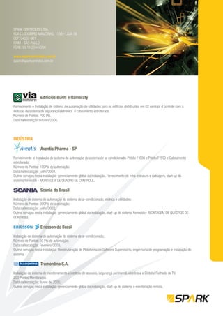 SPARK CONTROLES LTDA.
RUA CLODOMIRO AMAZONAS, 1158 - LOJA 06
CEP: 04537-901
ITAIM - SÃO PAULO
FONE: 55.11.30447206

www.sparkcontroles.com.br
spark@sparkcontroles.com.br




                   Edifícios Buriti e Itamaraty

Fornecimento e Instalação de sistema de automação de utilidades para os edifícios distribuídos em 02 centrais d controle com a
inclusão de sistema de segurança eletrônica e cabeamento estruturado.
Número de Pontos: 700 Pts.
Data da Instalação:outubro/2005.




INDÚSTRIA

                   Aventis Pharma - SP

Fornecimento e Instalação de sistema de automação do sistema de ar-condicionado. Prédio F-600 e Prédio F-500 e Cabeamento
estruturado.
Número de Pontos: 100Pts de automação;
Data da Instalação: junho/2003.
Outros serviços nesta instalação: gerenciamento global da instalação, Fornecimento de infra-estrutura e cablagem, start-up do
sistema fornecido - MONTAGEM DE QUADRO DE CONTROLE.

                   Scania do Brasil
Instalação de sistema de automação do sistema de ar-condicionado, elétrica e utilidades;
Número de Pontos: 600Pts de automação;
Data da Instalação: junho/2003;
Outros serviços nesta instalação: gerenciamento global da instalação, start-up do sistema fornecido - MONTAGEM DE QUADROS DE
CONTROLE.

                   Ericsson do Brasil

Instalação de sistema de automação do sistema de ar-condicionado;
Número de Pontos: 50 Pts de automação;
Data da Instalação: Fevereiro/2003;
Outros serviços nesta instalação: Reestruturação de Plataforma de Software Supervisório, engenharia de programação e instalação do
sistema.

                   Tramontina S.A.

Instalação de sistema de monitoramento e controle de acessos, segurança perimetral, eletrônica e Cirduito Fechado de TV.
200 Pontos Monitorados
Data da Instalação: Junho de 2005;
Outros serviços nesta instalação: gerenciamento global da instalação, start-up do sistema e monitoração remota.
 
