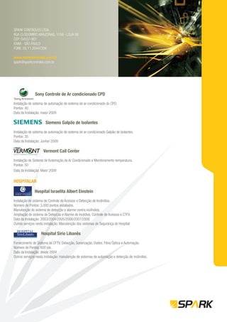 SPARK CONTROLES LTDA.
RUA CLODOMIRO AMAZONAS, 1158 - LOJA 06
CEP: 04537-901
ITAIM - SÃO PAULO
FONE: 55.11.30447206

www.sparkcontroles.com.br
spark@sparkcontroles.com.br




               Sony Controle de Ar condicionado CPD

Instalação de sistema de automação de sistema de ar-condicionado do CPD.
Pontos: 40
Data da Instalação: maio/ 2009

                      Siemens Galpão de Isolantes

Instalação de sistema de automação de sistema de ar-condicionado Galpão de Isolantes.
Pontos: 35
Data da Instalação: Junho/ 2009

                     Vermont Call Center

Instalação de Sistema de Automação de Ar Condicionado e Monitoramento temperatura.
Pontos: 50
Data da Instalação: Maio/ 2009

HOSPITALAR

              Hospital Israelita Albert Einstein

Instalação de sistema de Controle de Acessos e Detecção de Incêndios.
Número de Pontos: 3.000 pontos instalados.
Manutenção do sistema de detecção e alarme contra incêndios;
Ampliação do sistema de Detecção e Alarme de Incêdios, Controle de Acessos e CTFV.
Data da Instalação: 2003/2004/2005/2006/2007/2008
Outros serviços nesta instalação: Manutenção dos sistemas de Segurança do Hospital

                   Hospital Sírio Libanês

Fornecimento de Sistema de CFTV, Detecção, Sonorização, Dados, Fibra Óptica e Automação.
Número de Pontos: 600 pts.
Data da Instalação: desde 2004
Outros serviços nesta instalação: manutenção de sistemas de automação e detecção de incêndios.
 