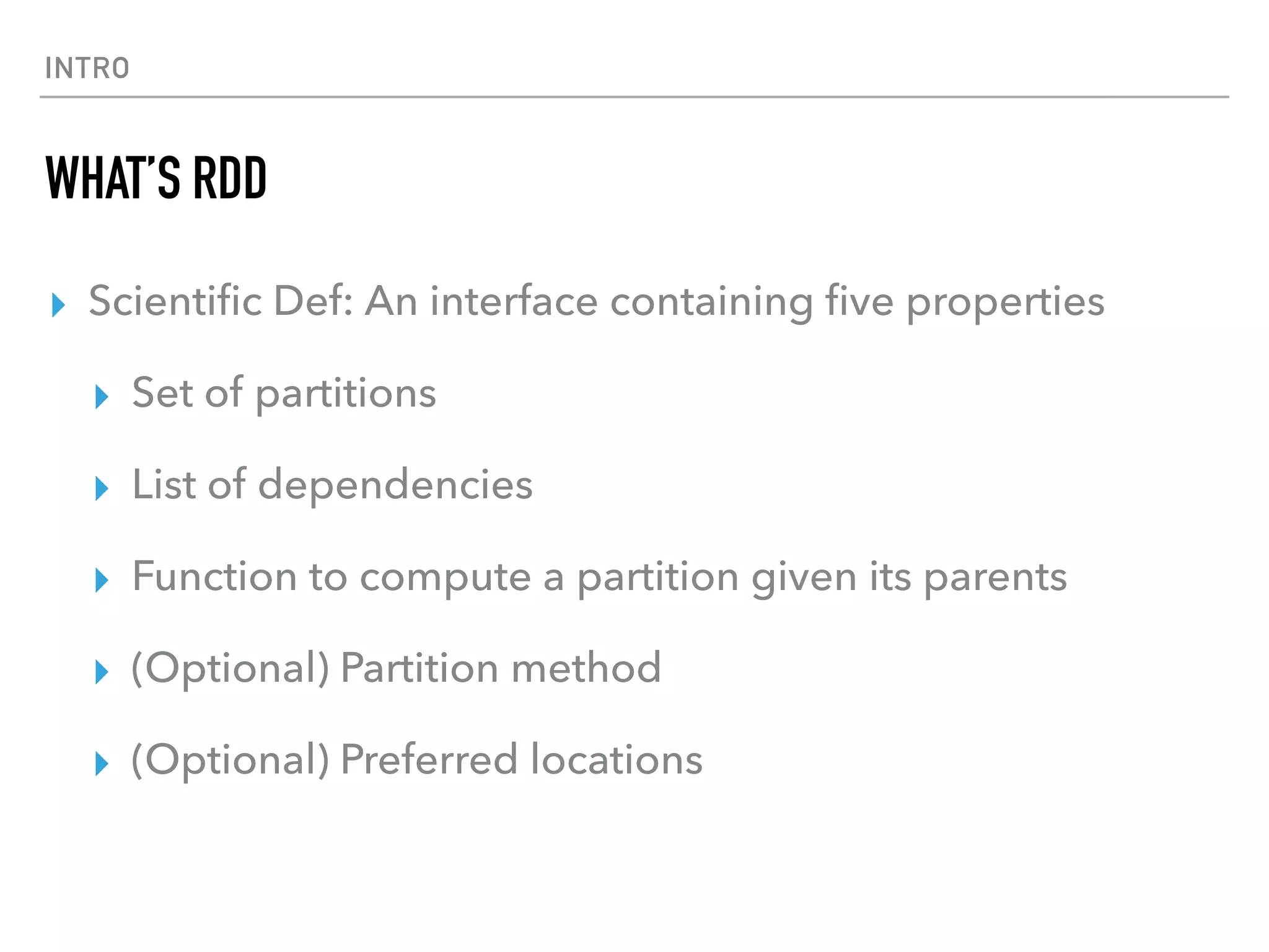 INTRO
WHAT’S RDD
▸ Scientiﬁc Def: An interface containing ﬁve properties
▸ Set of partitions
▸ List of dependencies
▸ Function to compute a partition given its parents
▸ (Optional) Partition method
▸ (Optional) Preferred locations
 