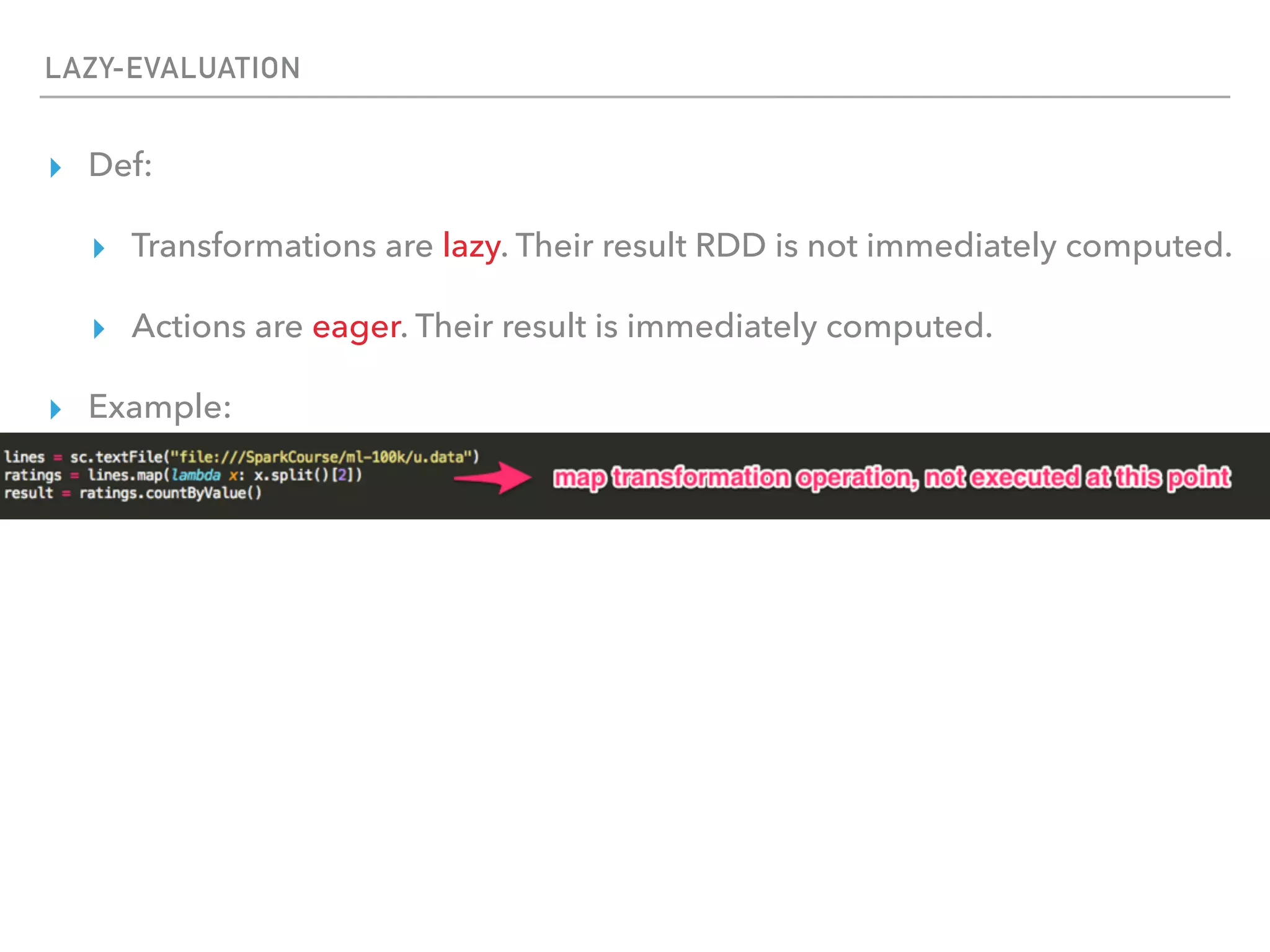 LAZY-EVALUATION
▸ Def:
▸ Transformations are lazy. Their result RDD is not immediately computed.
▸ Actions are eager. Their result is immediately computed.
▸ Example:
 
