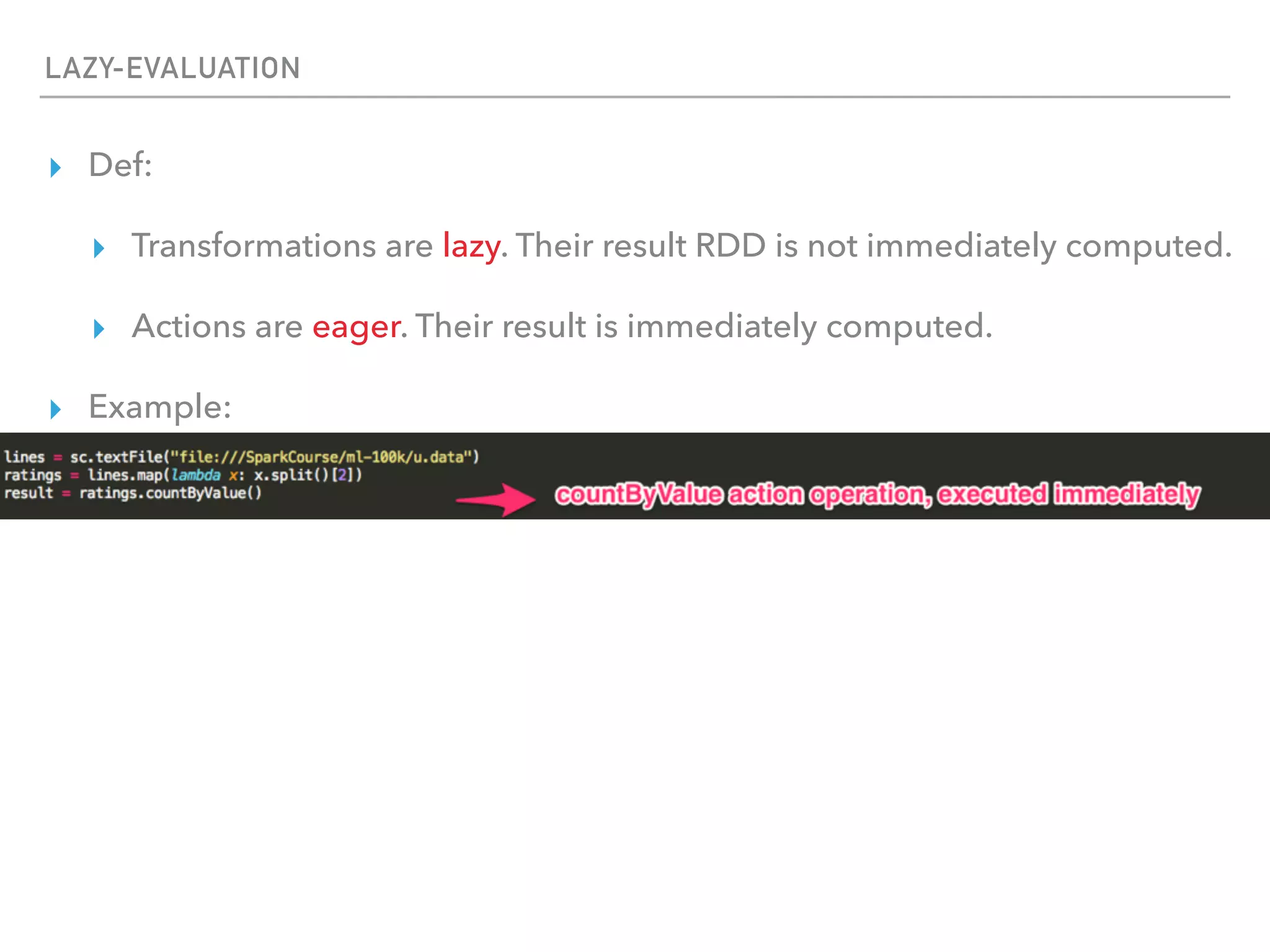 LAZY-EVALUATION
▸ Def:
▸ Transformations are lazy. Their result RDD is not immediately computed.
▸ Actions are eager. Their result is immediately computed.
▸ Example:
 