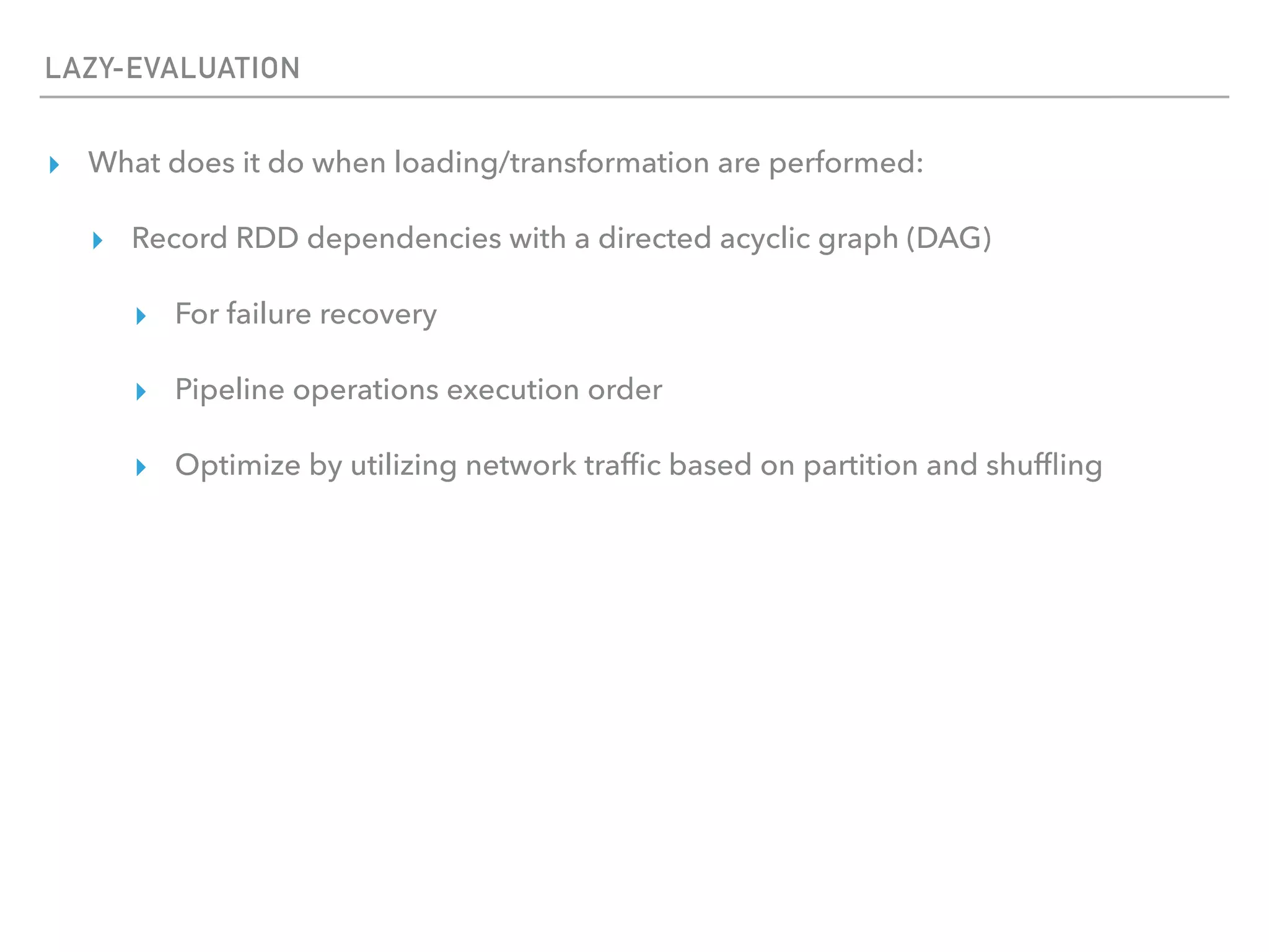 LAZY-EVALUATION
▸ What does it do when loading/transformation are performed:
▸ Record RDD dependencies with a directed acyclic graph (DAG)
▸ For failure recovery
▸ Pipeline operations execution order
▸ Optimize by utilizing network trafﬁc based on partition and shufﬂing
 