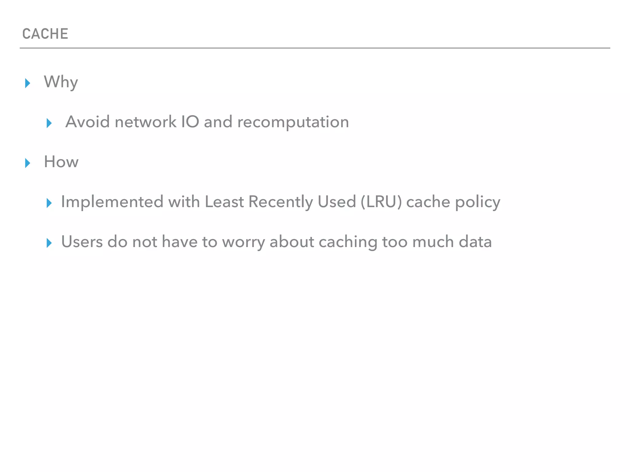 CACHE
▸ Why
▸ Avoid network IO and recomputation
▸ How
▸ Implemented with Least Recently Used (LRU) cache policy
▸ Users do not have to worry about caching too much data
 