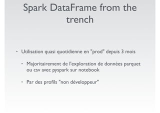 Spark DataFrame from the
trench
• Utilisation quasi quotidienne en "prod" depuis 3 mois
• Majoritairement de l'exploration de données parquet
ou csv avec pyspark sur notebook
• Par des proﬁls "non développeur"
 