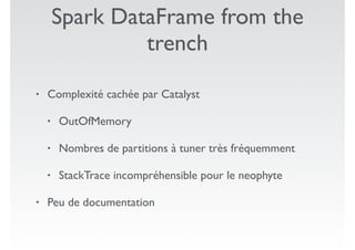 Spark DataFrame from the
trench
• Complexité cachée par Catalyst
• OutOfMemory
• Nombres de partitions à tuner très fréquemment
• StackTrace incompréhensible pour le neophyte
• Peu de documentation
 