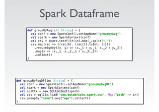 Spark Dataframe
def groupByAvgDF(in: String) = { 
val conf = new SparkConf().setAppName("groupbyAvgDF") 
val spark = new SparkContext(conf) 
val sqlCtx = new SQLContext(spark) 
val csv = sqlCtx.load("com.databricks.spark.csv", Map("path" -> in)) 
csv.groupBy("name").avg("age").collect() 
}
def groupByAvg(in: String) = { 
val conf = new SparkConf().setAppName("groupbyAvg") 
val spark = new SparkContext(conf) 
val csv = spark.textFile(in).map(_.split(",")) 
csv.map(rec => ((rec(0), (rec(1).toInt, 1)))) 
.reduceByKey((x, y) => (x._1 + y._1, x._2 + y._2)) 
.map(x => (x._1, x._2._1 / x._2._2)) 
.collect() 
}
 