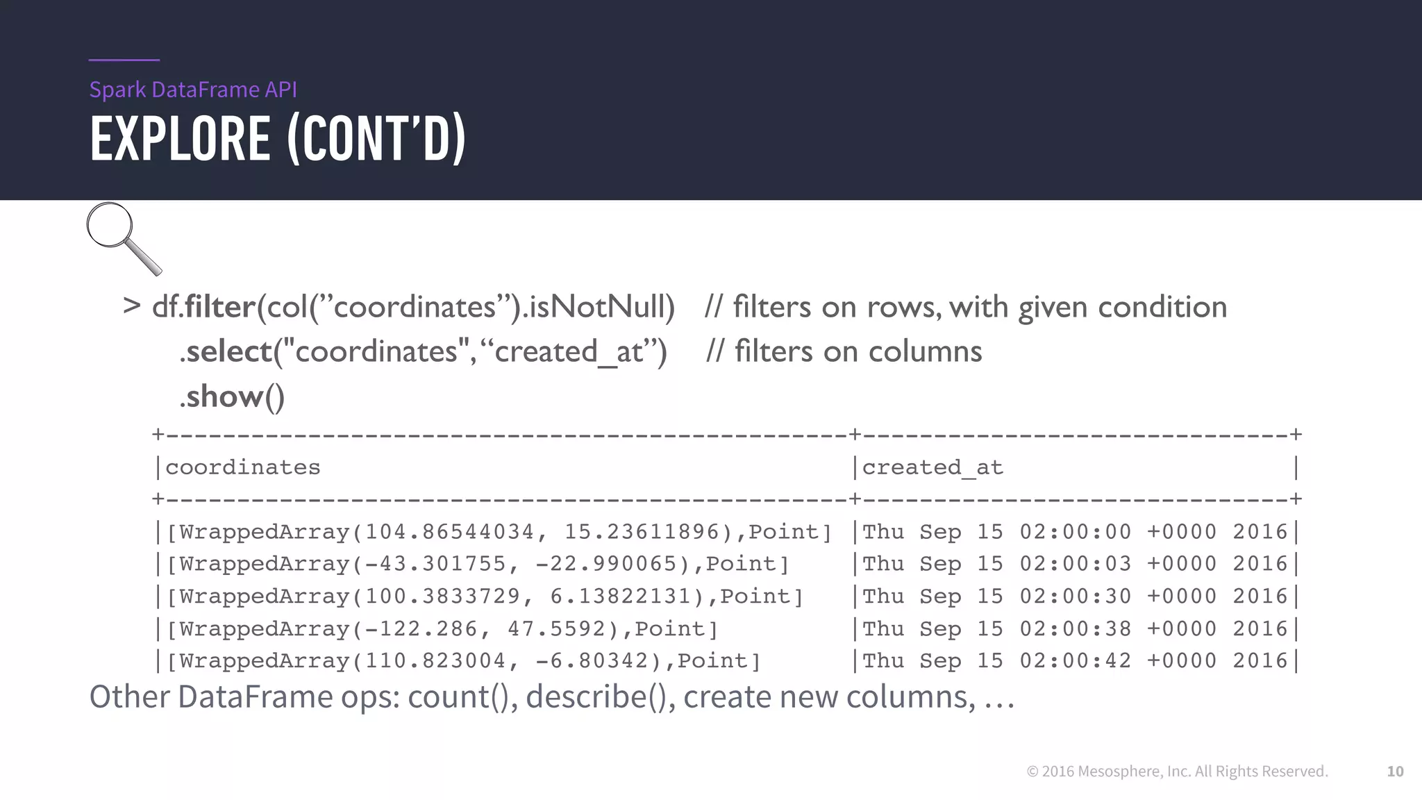 © 2016 Mesosphere, Inc. All Rights Reserved.
EXPLORE (CONT’D)
10
> df.ﬁlter(col(”coordinates”).isNotNull) // ﬁlters on rows, with given condition
.select("coordinates",“created_at”) // ﬁlters on columns
.show()
+------------------------------------------------+------------------------------+
|coordinates |created_at |
+------------------------------------------------+------------------------------+
|[WrappedArray(104.86544034, 15.23611896),Point] |Thu Sep 15 02:00:00 +0000 2016|
|[WrappedArray(-43.301755, -22.990065),Point] |Thu Sep 15 02:00:03 +0000 2016|
|[WrappedArray(100.3833729, 6.13822131),Point] |Thu Sep 15 02:00:30 +0000 2016|
|[WrappedArray(-122.286, 47.5592),Point] |Thu Sep 15 02:00:38 +0000 2016|
|[WrappedArray(110.823004, -6.80342),Point] |Thu Sep 15 02:00:42 +0000 2016|
Other DataFrame ops: count(), describe(), create new columns, …
Spark DataFrame API
 