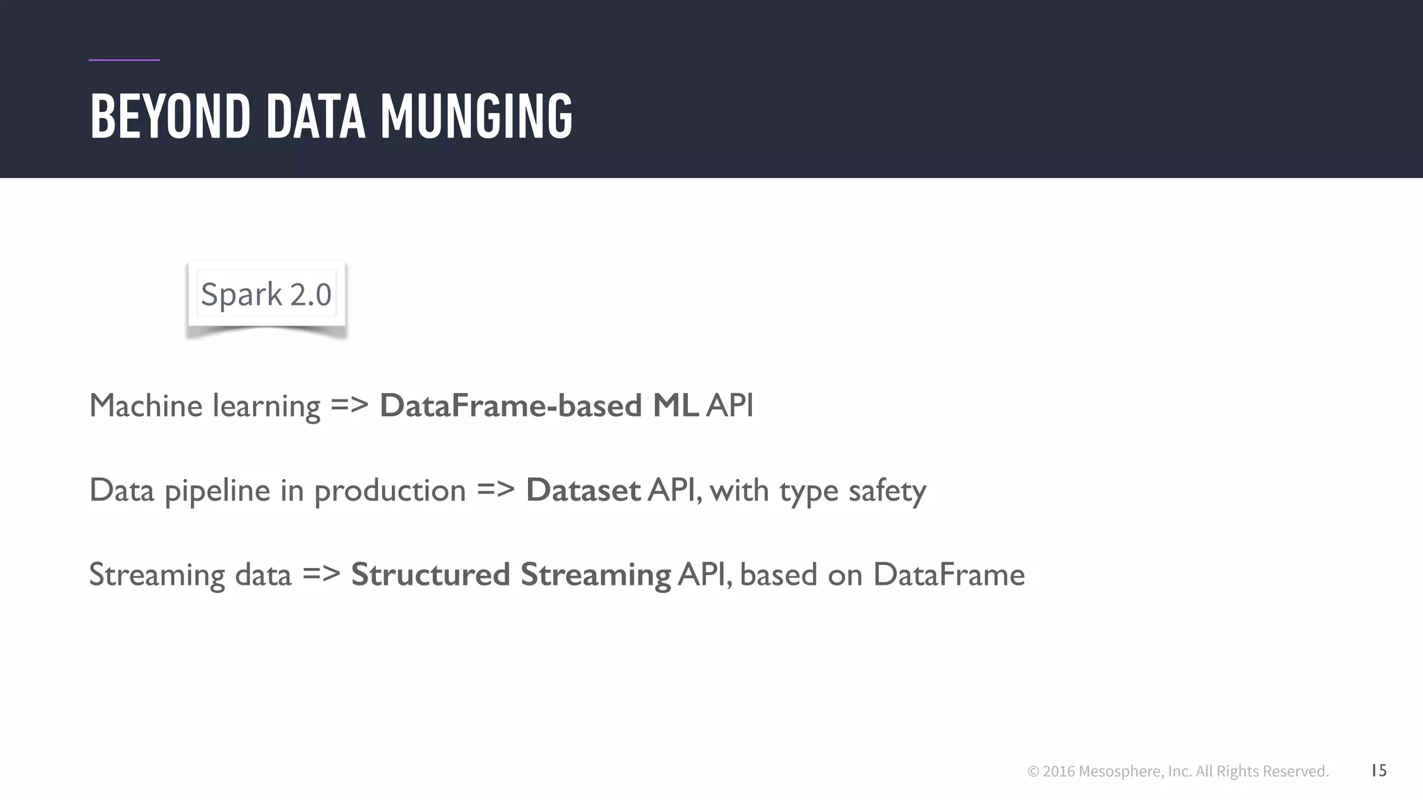 © 2016 Mesosphere, Inc. All Rights Reserved.
BEYOND DATA MUNGING
15
Machine learning => DataFrame-based ML API
Data pipeline in production => Dataset API, with type safety
Streaming data => Structured Streaming API, based on DataFrame
Spark 2.0
 