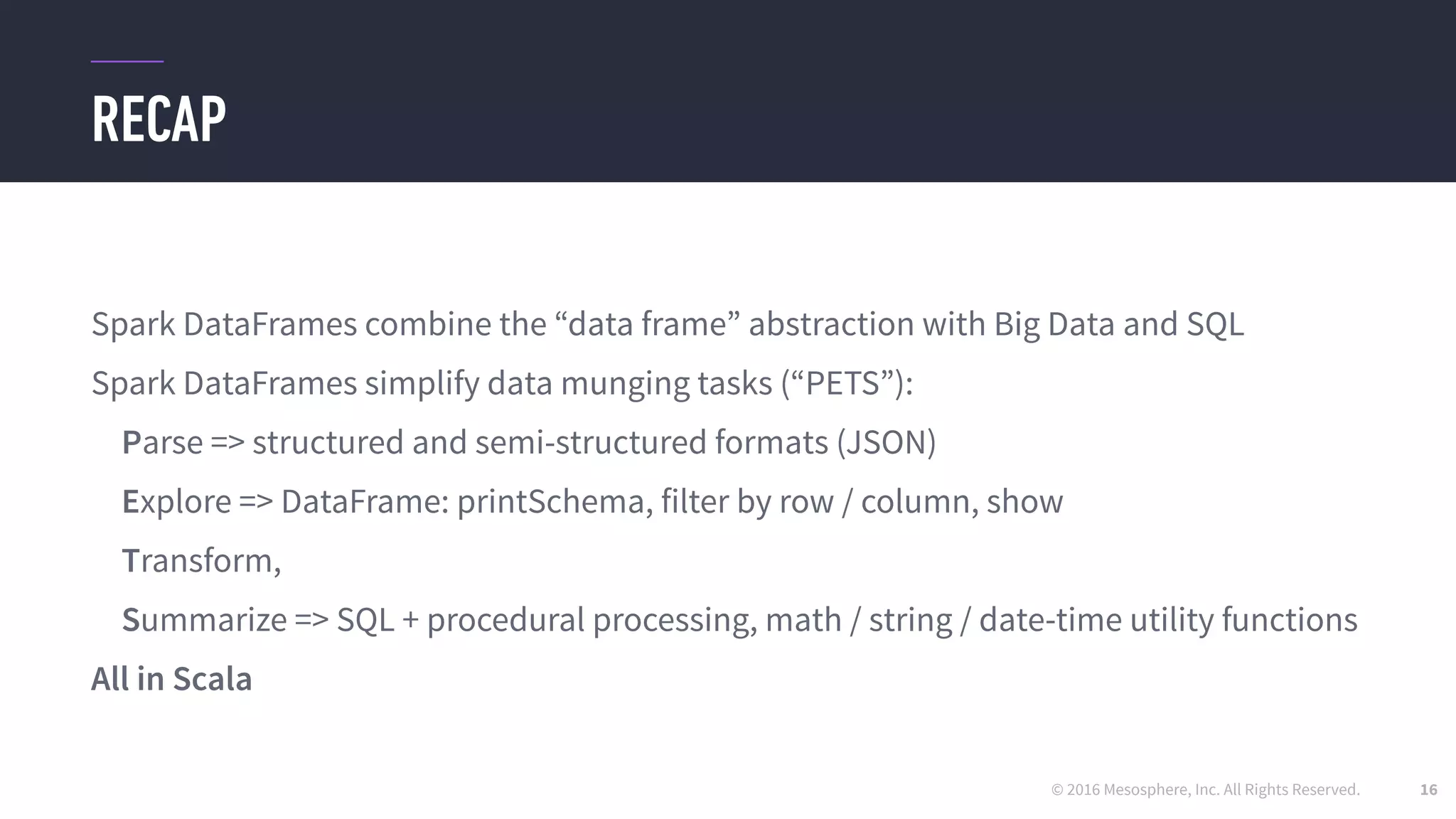 © 2016 Mesosphere, Inc. All Rights Reserved.
RECAP
16
Spark DataFrames combine the “data frame” abstraction with Big Data and SQL
Spark DataFrames simplify data munging tasks (“PETS”):
Parse => structured and semi-structured formats (JSON)
Explore => DataFrame: printSchema, filter by row / column, show
Transform,
Summarize => SQL + procedural processing, math / string / date-time utility functions
All in Scala
 