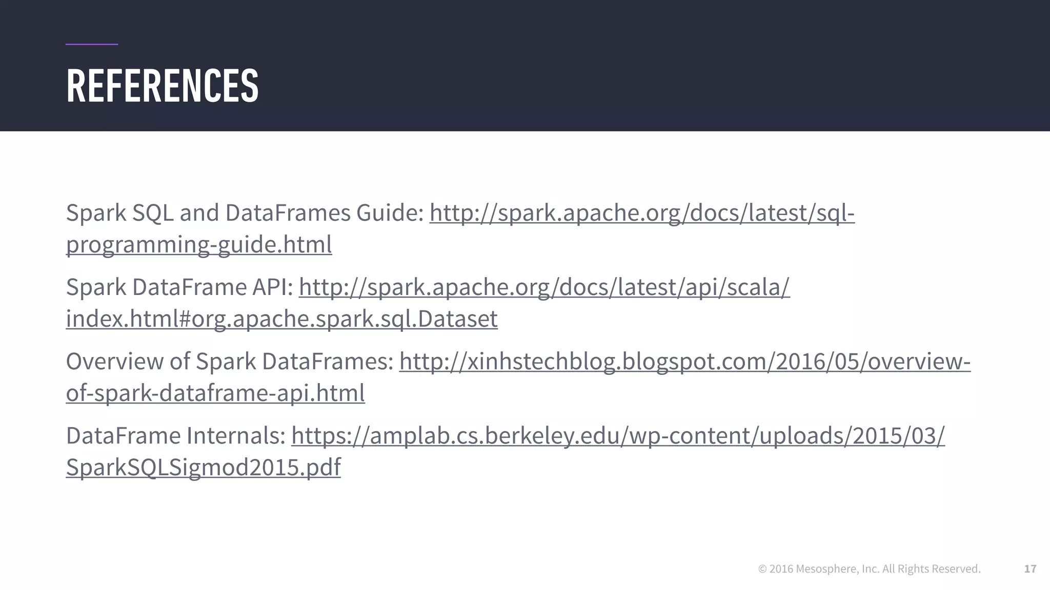 © 2016 Mesosphere, Inc. All Rights Reserved.
REFERENCES
17
Spark SQL and DataFrames Guide: http://spark.apache.org/docs/latest/sql-
programming-guide.html
Spark DataFrame API: http://spark.apache.org/docs/latest/api/scala/
index.html#org.apache.spark.sql.Dataset
Overview of Spark DataFrames: http://xinhstechblog.blogspot.com/2016/05/overview-
of-spark-dataframe-api.html
DataFrame Internals: https://amplab.cs.berkeley.edu/wp-content/uploads/2015/03/
SparkSQLSigmod2015.pdf
 