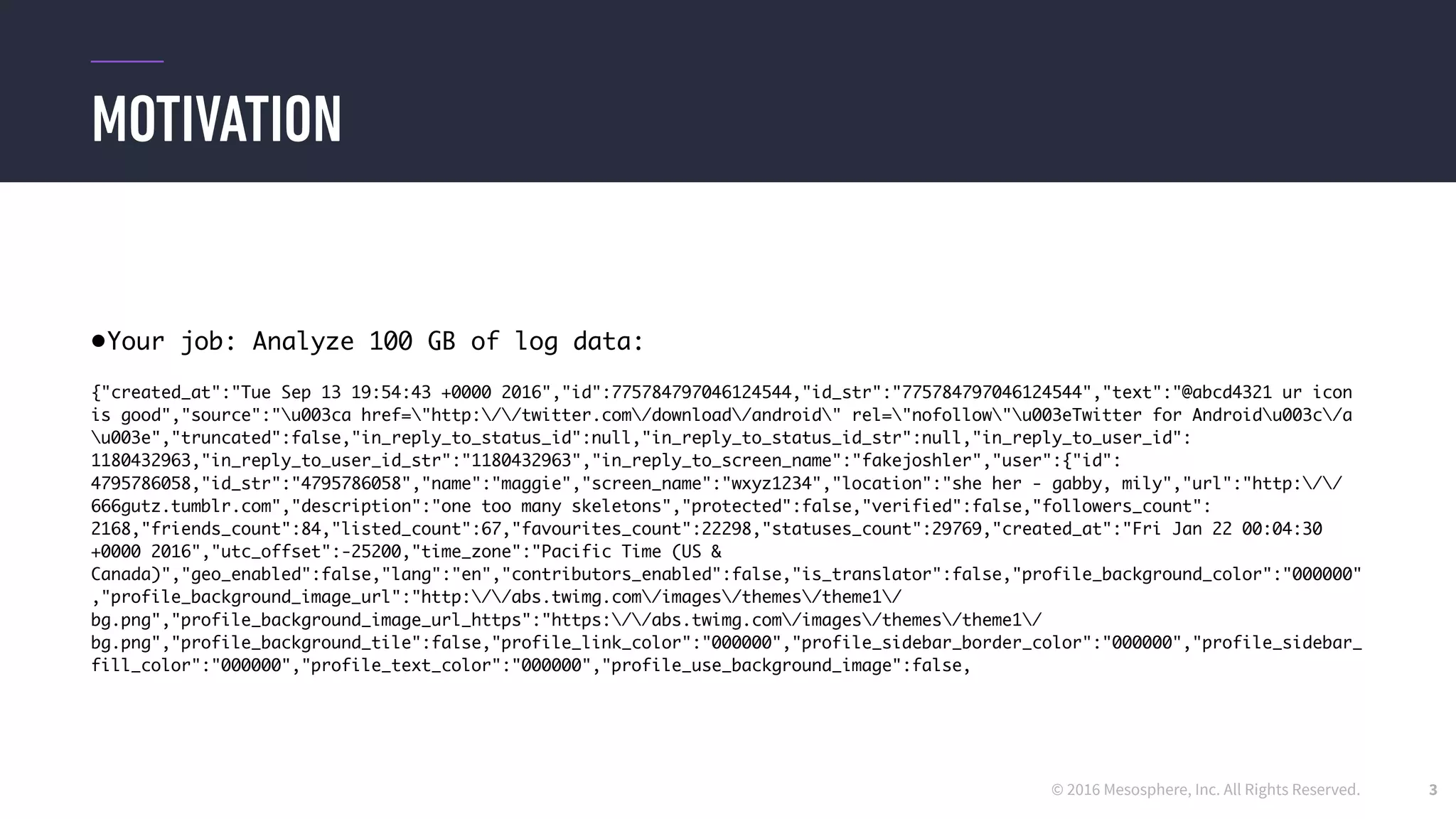 © 2016 Mesosphere, Inc. All Rights Reserved.
MOTIVATION
3
•Your job: Analyze 100 GB of log data:
{"created_at":"Tue Sep 13 19:54:43 +0000 2016","id":775784797046124544,"id_str":"775784797046124544","text":"@abcd4321 ur icon
is good","source":"u003ca href="http://twitter.com/download/android" rel="nofollow"u003eTwitter for Androidu003c/a
u003e","truncated":false,"in_reply_to_status_id":null,"in_reply_to_status_id_str":null,"in_reply_to_user_id":
1180432963,"in_reply_to_user_id_str":"1180432963","in_reply_to_screen_name":"fakejoshler","user":{"id":
4795786058,"id_str":"4795786058","name":"maggie","screen_name":"wxyz1234","location":"she her - gabby, mily","url":"http://
666gutz.tumblr.com","description":"one too many skeletons","protected":false,"verified":false,"followers_count":
2168,"friends_count":84,"listed_count":67,"favourites_count":22298,"statuses_count":29769,"created_at":"Fri Jan 22 00:04:30
+0000 2016","utc_offset":-25200,"time_zone":"Pacific Time (US &
Canada)","geo_enabled":false,"lang":"en","contributors_enabled":false,"is_translator":false,"profile_background_color":"000000"
,"profile_background_image_url":"http://abs.twimg.com/images/themes/theme1/
bg.png","profile_background_image_url_https":"https://abs.twimg.com/images/themes/theme1/
bg.png","profile_background_tile":false,"profile_link_color":"000000","profile_sidebar_border_color":"000000","profile_sidebar_
fill_color":"000000","profile_text_color":"000000","profile_use_background_image":false,
 
