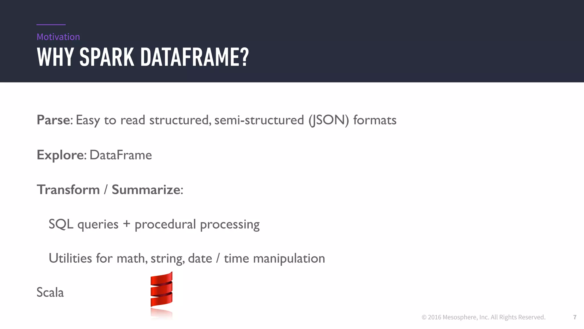 © 2016 Mesosphere, Inc. All Rights Reserved.
WHY SPARK DATAFRAME?
7
Parse: Easy to read structured, semi-structured (JSON) formats
Explore: DataFrame
Transform / Summarize:
SQL queries + procedural processing
Utilities for math, string, date / time manipulation
Scala
Motivation
 