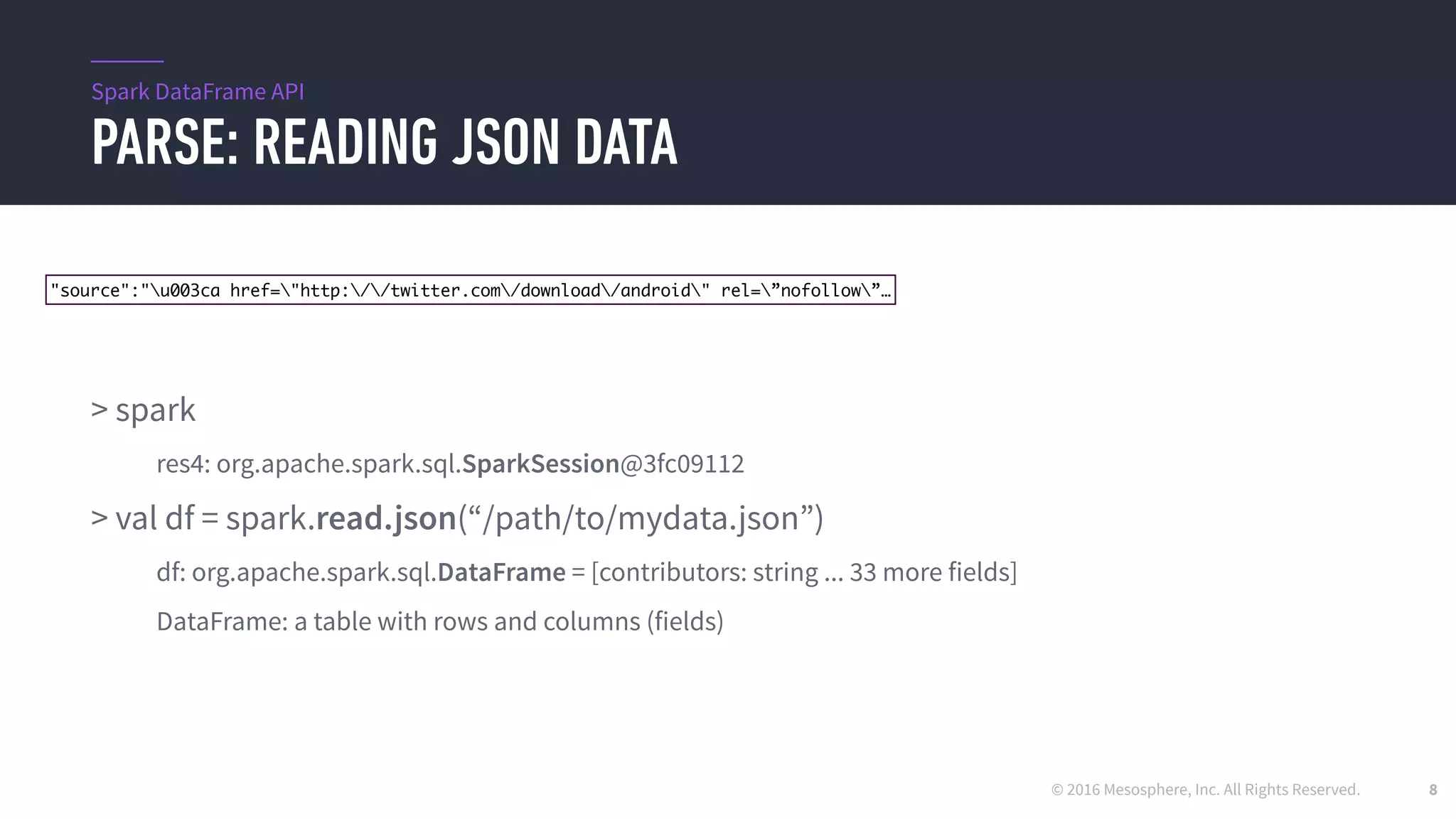 © 2016 Mesosphere, Inc. All Rights Reserved.
PARSE: READING JSON DATA
8
> spark
res4: org.apache.spark.sql.SparkSession@3fc09112
> val df = spark.read.json(“/path/to/mydata.json”)
df: org.apache.spark.sql.DataFrame = [contributors: string ... 33 more fields]
DataFrame: a table with rows and columns (fields)
Spark DataFrame API
"source":"u003ca href="http://twitter.com/download/android" rel=”nofollow”…
 