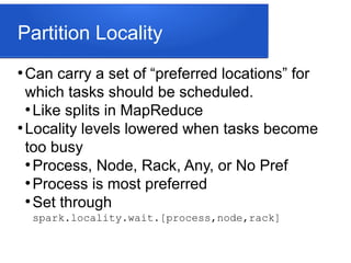 Partition Locality
●
Can carry a set of “preferred locations” for
which tasks should be scheduled.
●
Like splits in MapReduce
●
Locality levels lowered when tasks become
too busy
●
Process, Node, Rack, Any, or No Pref
●
Process is most preferred
●
Set through
spark.locality.wait.[process,node,rack]
 