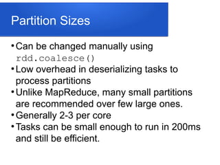 Partition Sizes
●
Can be changed manually using
rdd.coalesce()
●
Low overhead in deserializing tasks to
process partitions
●
Unlike MapReduce, many small partitions
are recommended over few large ones.
●
Generally 2-3 per core
●
Tasks can be small enough to run in 200ms
and still be efficient.
 