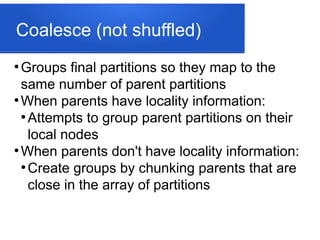 Coalesce (not shuffled)
●
Groups final partitions so they map to the
same number of parent partitions
●
When parents have locality information:
●
Attempts to group parent partitions on their
local nodes
●
When parents don't have locality information:
●
Create groups by chunking parents that are
close in the array of partitions
 