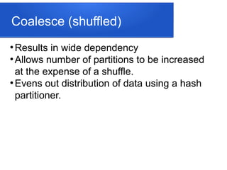 Coalesce (shuffled)
●
Results in wide dependency
●
Allows number of partitions to be increased
at the expense of a shuffle.
●
Evens out distribution of data using a hash
partitioner.
 
