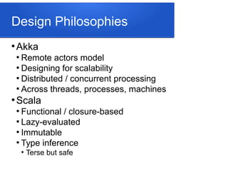 Design Philosophies
●
Akka
●
Remote actors model
●
Designing for scalability
●
Distributed / concurrent processing
●
Across threads, processes, machines
●
Scala
●
Functional / closure-based
●
Lazy-evaluated
●
Immutable
●
Type inference
●
Terse but safe
 