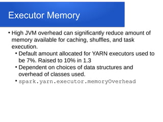 Executor Memory
●
High JVM overhead can significantly reduce amount of
memory available for caching, shuffles, and task
execution.
●
Default amount allocated for YARN executors used to
be 7%. Raised to 10% in 1.3
●
Dependent on choices of data structures and
overhead of classes used.
●
spark.yarn.executor.memoryOverhead
 