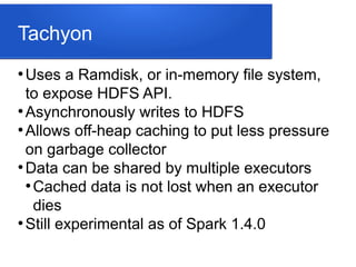Tachyon
●
Uses a Ramdisk, or in-memory file system,
to expose HDFS API.
●
Asynchronously writes to HDFS
●
Allows off-heap caching to put less pressure
on garbage collector
●
Data can be shared by multiple executors
●
Cached data is not lost when an executor
dies
●
Still experimental as of Spark 1.4.0
 