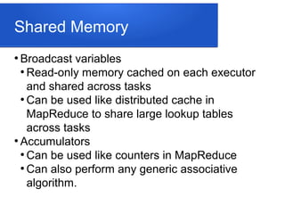 Shared Memory
●
Broadcast variables
●
Read-only memory cached on each executor
and shared across tasks
●
Can be used like distributed cache in
MapReduce to share large lookup tables
across tasks
●
Accumulators
●
Can be used like counters in MapReduce
●
Can also perform any generic associative
algorithm.
 