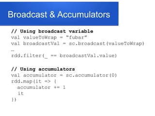 Broadcast & Accumulators
// Using broadcast variable
val valueToWrap = “fubar”
val broadcastVal = sc.broadcast(valueToWrap)
…
rdd.filter(_ == broadcastVal.value)
// Using accumulators
val accumulator = sc.accumulator(0)
rdd.map(it => {
accumulator += 1
it
})
 