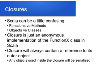 Closures
●
Scala can be a little confusing
●
Functions vs Methods
●
Objects vs Classes
●
Closure is just an anonymous
implementation of the FunctionX class in
Scala
●
Closure will always contain a reference to its
outer object
●
Any objects used inside the closure will be serialized
 