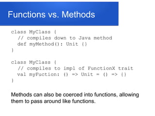 Functions vs. Methods
class MyClass {
// compiles down to Java method
def myMethod(): Unit {}
}
class MyClass {
// compiles to impl of FunctionX trait
val myFuction: () => Unit = () => {}
}
Methods can also be coerced into functions, allowing
them to pass around like functions.
 