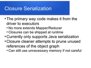 Closure Serialization
●
The primary way code makes it from the
driver to executors
●
No more extends Mapper/Reducer
●
Closures can be shipped at runtime
●
Currently only supports Java serialization
●
Closure cleaner attempts to prune unused
references of the object graph
●
Can still use unnecessary memory if not careful
 