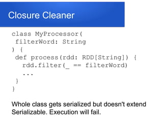 Closure Cleaner
class MyProcessor(
filterWord: String
) {
def process(rdd: RDD[String]) {
rdd.filter(_ == filterWord)
...
}
}
Whole class gets serialized but doesn't extend
Serializable. Execution will fail.
 
