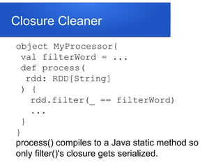 Closure Cleaner
object MyProcessor{
val filterWord = ...
def process(
rdd: RDD[String]
) {
rdd.filter(_ == filterWord)
...
}
}
process() compiles to a Java static method so
only filter()'s closure gets serialized.
 